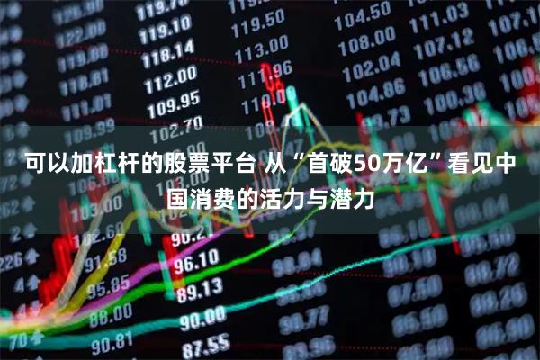 可以加杠杆的股票平台 从“首破50万亿”看见中国消费的活力与潜力